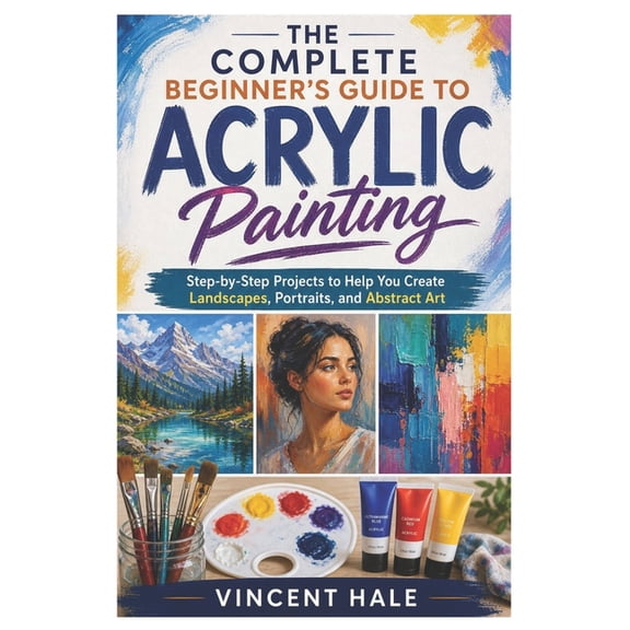 The Complete Beginner's Guide to Acrylic Painting: Step-by-Step Projects to Help You Create Landscapes, Portraits, and A, (Paperback)