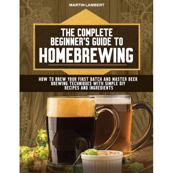 The Complete Beginner's Guide to Homebrewing: How to Brew Your First Batch and Master Beer Brewing Techniques With Simpl, (Paperback)