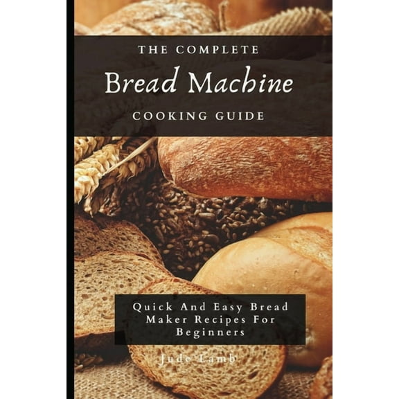 The Complete Bread Machine Cooking Guide: Quick And Easy Bread Maker Recipes For Beginners, (Paperback)