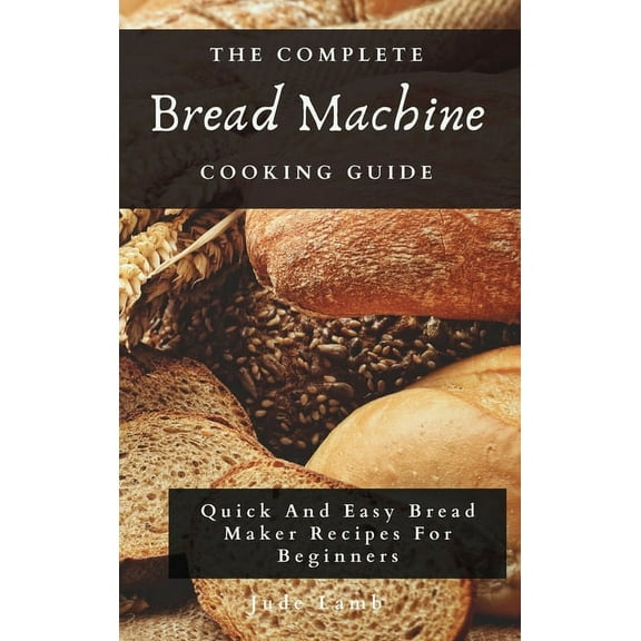 The Complete Bread Machine Cooking Guide: Quick And Easy Bread Maker Recipes For Beginners, (Hardcover)
