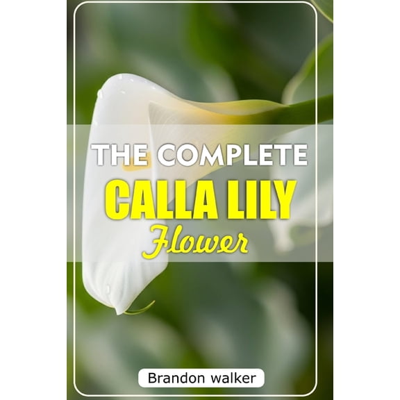 The Complete Calla Lilly Flowers: The Ultimate Beginner's Guide to Growing, Caring For, and Harvesting Stunning Calla Li, (Paperback)