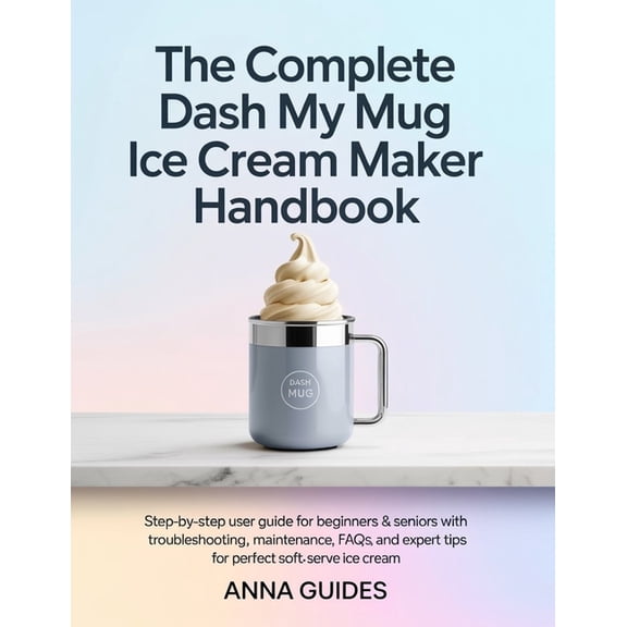 The Complete DASH My Mug Ice Cream Maker User Manual: Step-by-Step User Guide for Beginners & Seniors with Troublesh, (Paperback)