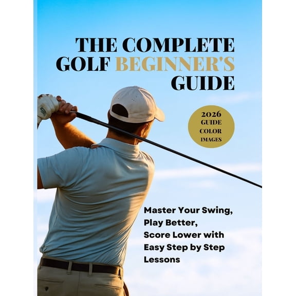 The Complete Golf Beginner's Guide: Master Your Swing, Play Better, Score Lower with Easy Step by Step Lessons, (Paperback)