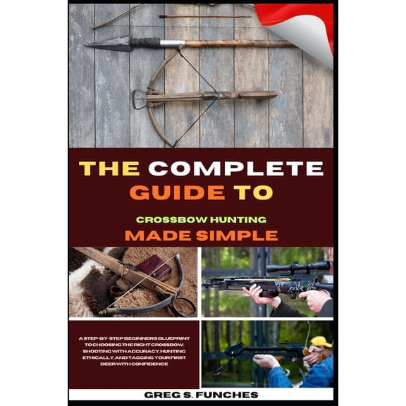 The Complete Guide To Crossbow Hunting Made Simple: A Beginner's Blueprint To Choosing The Right Crossbow, Shooting With, (Paperback)