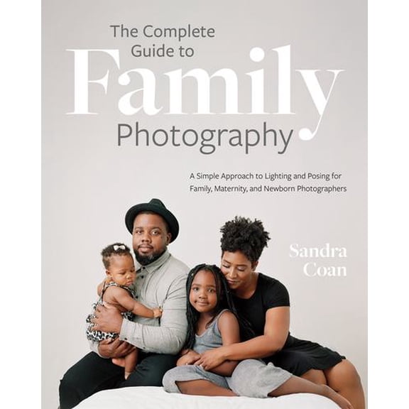 The Complete Guide to Family Photography: A Simple Approach to Lighting and Posing for Family, Maternity, and Newborn Photographers