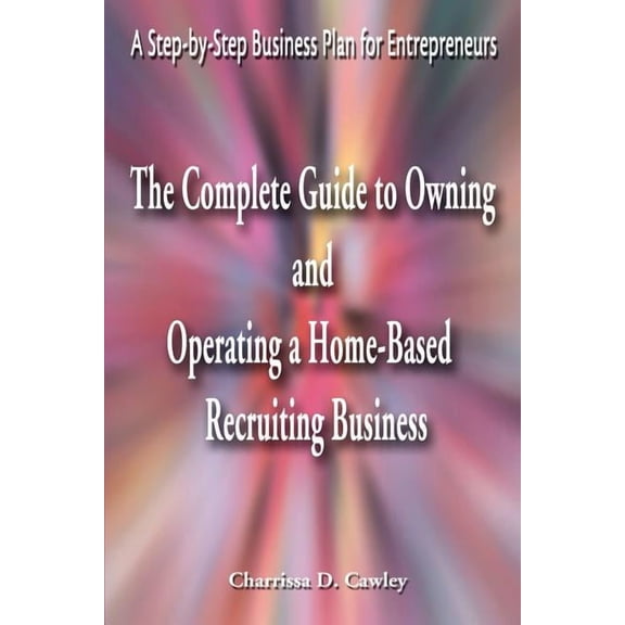 The Complete Guide to Owning and Operating a Home-Based Recruiting Business: A Step-By-Step Business Plan for Entreprene, (Paperback)