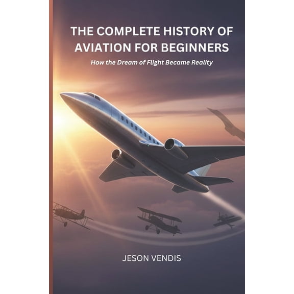 The Complete History of Aviation for Beginners: How the Dream of Flight Became Reality, (Paperback)