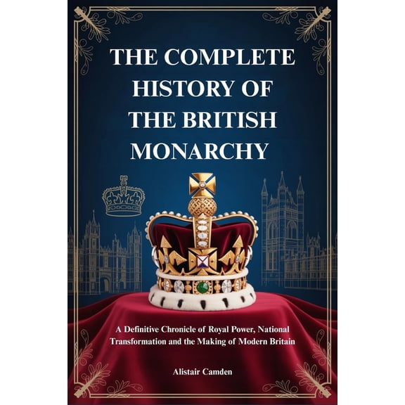 The Complete History of the British Monarchy: A Definitive Chronicle of Royal Power, National Transformation and the Mak, (Paperback)