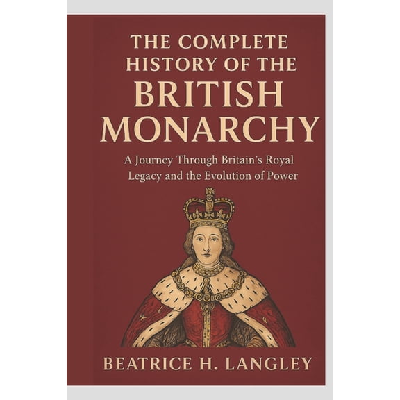 The Complete History of the British Monarchy: A Journey Through Britain's Royal Legacy and the Evolution of Power, (Paperback)