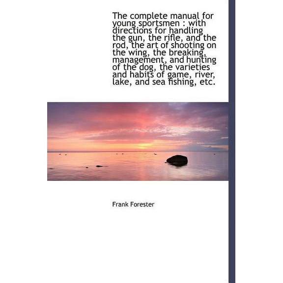 The Complete Manual for Young Sportsmen : With Directions for Handling the Gun, the Rifle, and the Rod, the Art of Shooting on the Wing, the Breaking, Management, and Hunting of the Dog, the Varieties and Habits of Game, River, Lake, and Sea Fishing, Etc. (Hardcover)