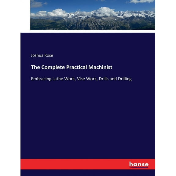 The Complete Practical Machinist: Embracing Lathe Work, Vise Work, Drills and Drilling, (Paperback)