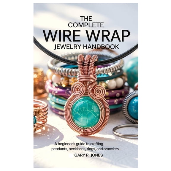 The Complete Wire Wrap Jewelry Handbook: A Beginner's Guide to Crafting Pendants, Necklaces, Rings, and Bracelets, (Paperback)