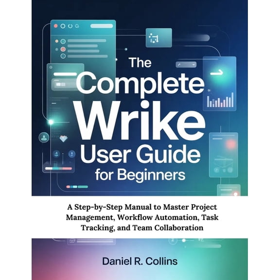 The Complete Wrike User Guide for Beginners: A Step-by-Step Manual to Master Project Management, Workflow Automation, Ta, (Paperback)