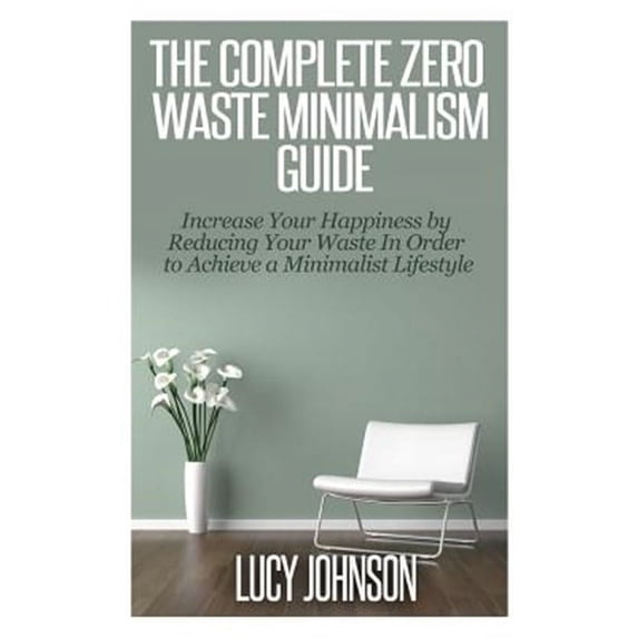 The Complete Zero Waste Minimalism Guide: Increase Your Happiness by Reducing Your Waste in Order to Achieve a Minimalist Lifestyle