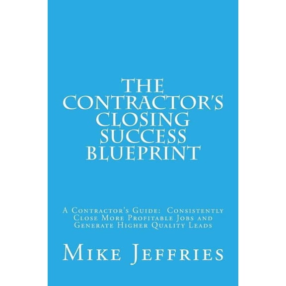 The Contractor's Closing Success Blueprint: A Contractor's Guide: Consistently Close More Profitable Jobs and Generate Higher Quality Leads