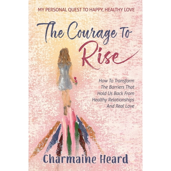 The Courage To Rise: How To Transform The Barriers That Hold Us Back From Healthy Relationships And Real Love, (Paperback)