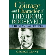 The Courage and Character of Theodore Roosevelt A Hero Among Leaders, Hardcover