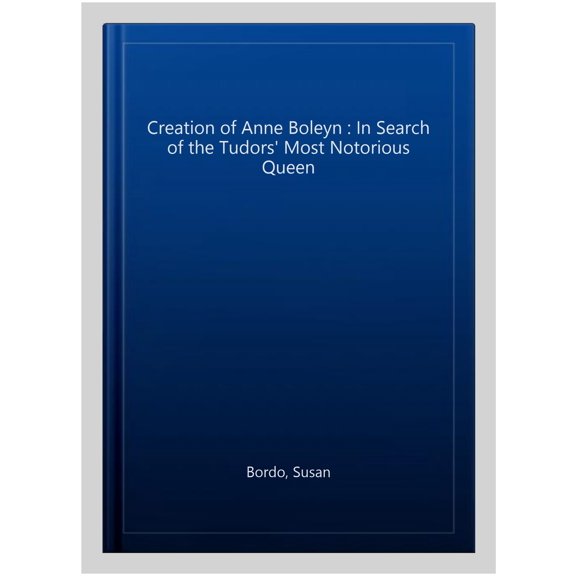 Creation of Anne Boleyn : In Search of the Tudors' Most Notorious Queen