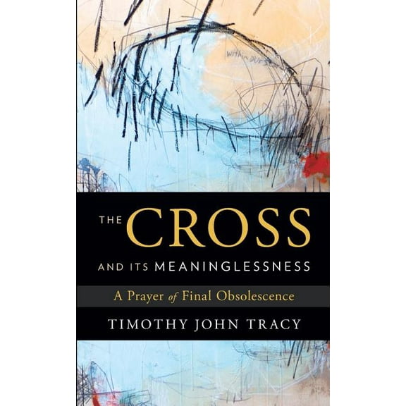 The Cross and its Meaninglessness: A Prayer of Final Obsolescence (Paperback) by Timothy John Tracy