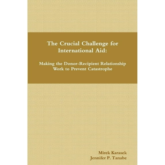 The Crucial Challenge for International Aid: Making the Donor-Recipient Relationship Work to Prevent Catastrophe, (Paperback)