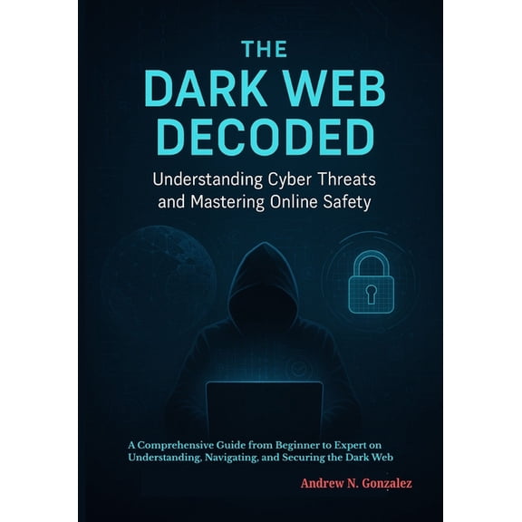 The Dark Web Decoded: Understanding Cyber Threats and Mastering Online Safety: A Comprehensive Guide from Beginner to Ex, (Paperback)