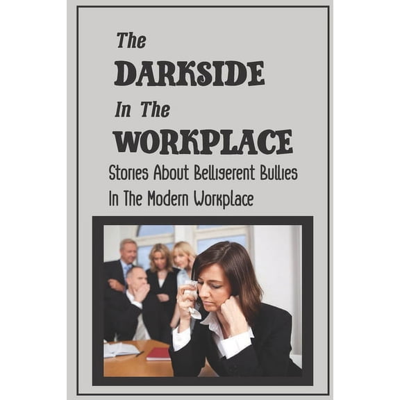 The Darkside In The Workplace: Stories About Belligerent Bullies In The Modern Workplace: How To Work Through Workplace Bullying