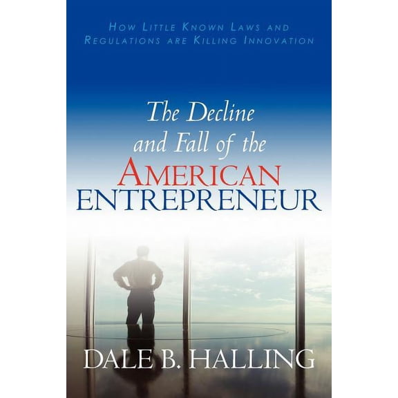 The Decline and Fall of the American Entrepreneur: How Little Known Laws and Regulations Are Killing Innovation