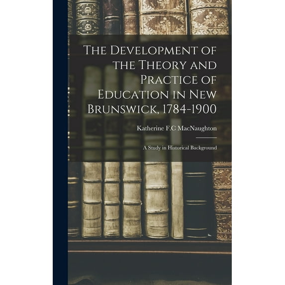 The Development of the Theory and Practice of Education in New Brunswick, 1784-1900: a Study in Historical Background, (Hardcover)