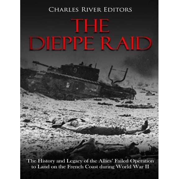 The Dieppe Raid: The History and Legacy of the Allies' Failed Operation to Land on the French Coast during World War II