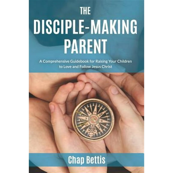 The Disciple-Making Parent: A Comprehensive Guidebook for Raising Your Children to Love and Follow Jesus Christ