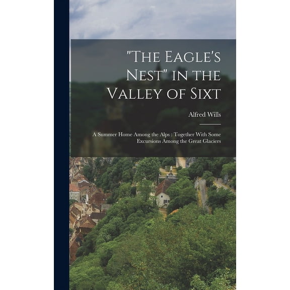 The Eagle's Nest in the Valley of Sixt : A Summer Home Among the Alps: Together With Some Excursions Among the Great Glaciers (Hardcover)