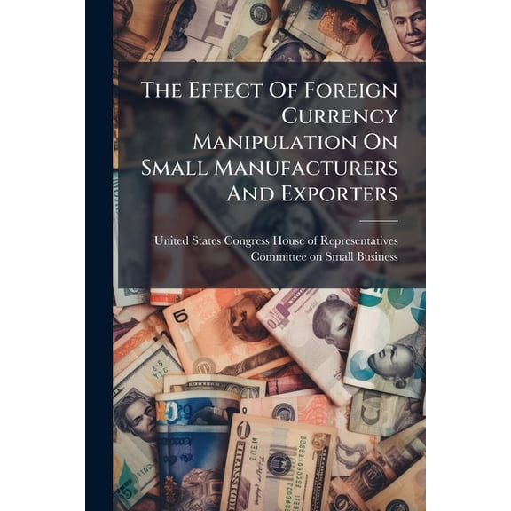 The Effect Of Foreign Currency Manipulation On Small Manufacturers And Exporters, (Paperback)