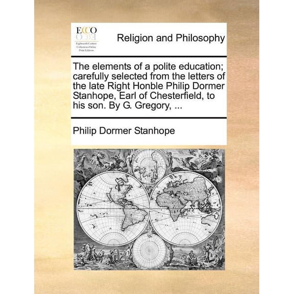 The Elements of a Polite Education; Carefully Selected from the Letters of the Late Right Honble Philip Dormer Stanhope, Earl of Chesterfield, to His Son. by G. Gregory, ... (Paperback)