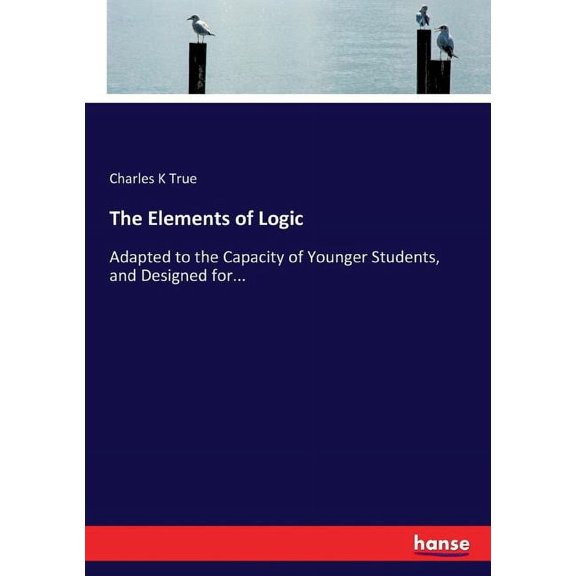 The Elements of Logic: Adapted to the Capacity of Younger Students, and Designed for..., (Paperback)
