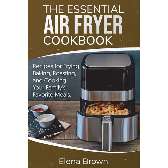 The Essential Air Fryer Cookbook : Recipes for Frying, Baking, Roasting, and Cooking Your Family's Favorite Meals (Paperback)