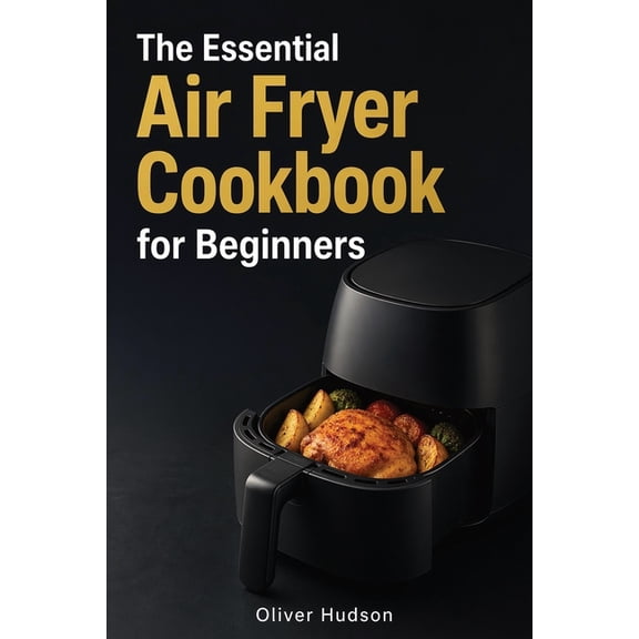 The Essential Air Fryer Cookbook for Beginners: How to Make Anything in an Air Fryer - Crispy, Fast, and Guilt-Free., (Paperback)