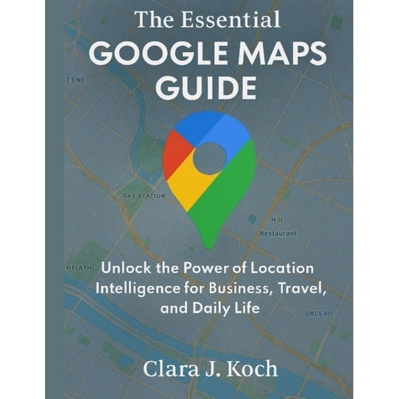 Digital Tools and Workflows That Work The Essential Google Maps Guide: Unlock the Power of Location Intelligence for Business, Travel, and Daily Life, Book 2, (Paperback)