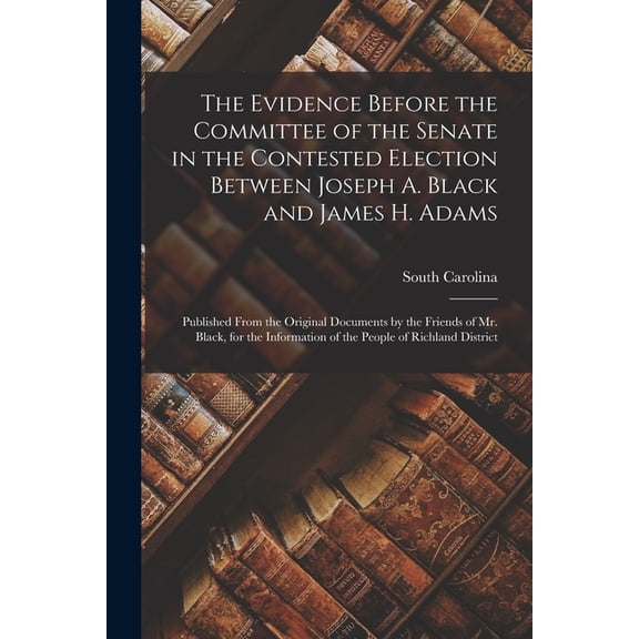 The Evidence Before the Committee of the Senate in the Contested Election Between Joseph A. Black and James H. Adams (Paperback)