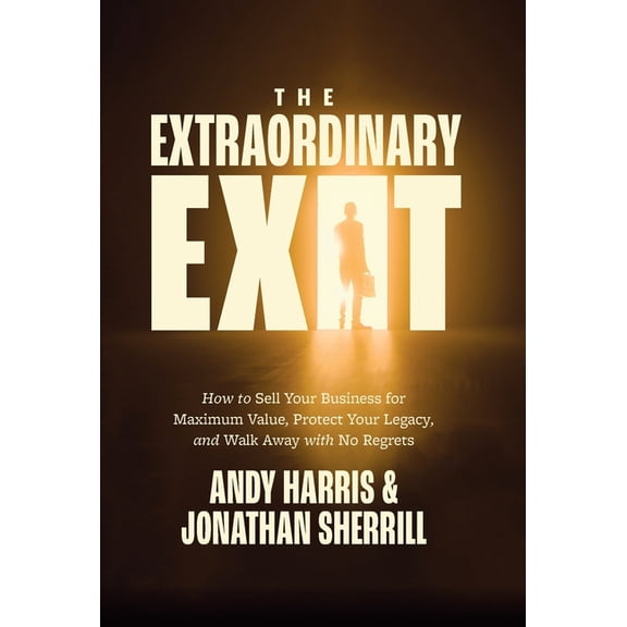 The Extraordinary Exit: How to Sell Your Business for Maximum Value, Protect Your Legacy, and Walk Away with No Regrets, (Hardcover)