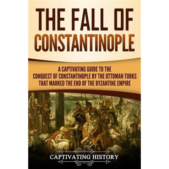 The Fall of Constantinople: A Captivating Guide to the Conquest of Constantinople by the Ottoman Turks That Marked the End of the Byzantine Empire