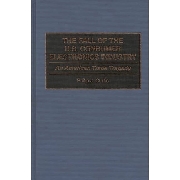 The Fall of the U.S. Consumer Electronics Industry: An American Trade Tragedy, (Hardcover)