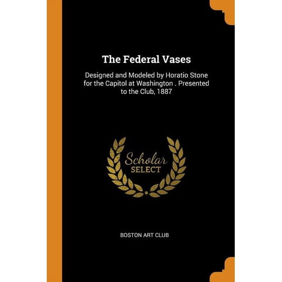 The Federal Vases : Designed and Modeled by Horatio Stone for the Capitol at Washington . Presented to the Club, 1887 (Paperback)