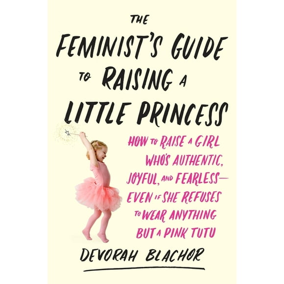 The Feminist's Guide to Raising a Little Princess : How to Raise a Girl Who's Authentic, Joyful, and Fearless--Even If She Refuses to Wear Anything but a Pink Tutu (Paperback)