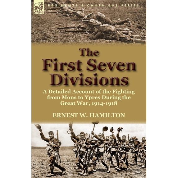 The First Seven Divisions: A Detailed Account of the Fighting from Mons to Ypres During the Great War, 1914-1918
