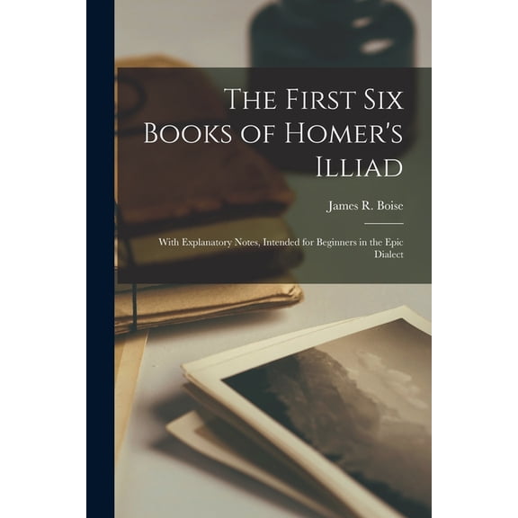 The First Six Books of Homer's Illiad; with Explanatory Notes, Intended for Beginners in the Epic Dialect, (Paperback)