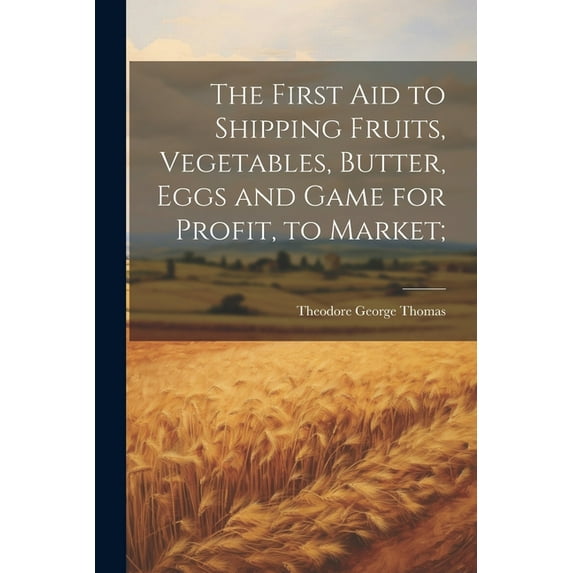 The First aid to Shipping Fruits, Vegetables, Butter, Eggs and Game for Profit, to Market; (Paperback)