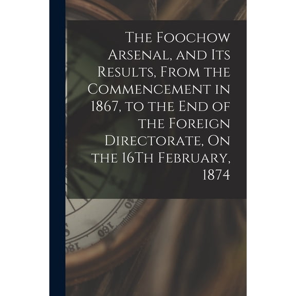 The Foochow Arsenal, and Its Results, From the Commencement in 1867, to the End of the Foreign Directorate, On the 16Th February, 1874 (Paperback)