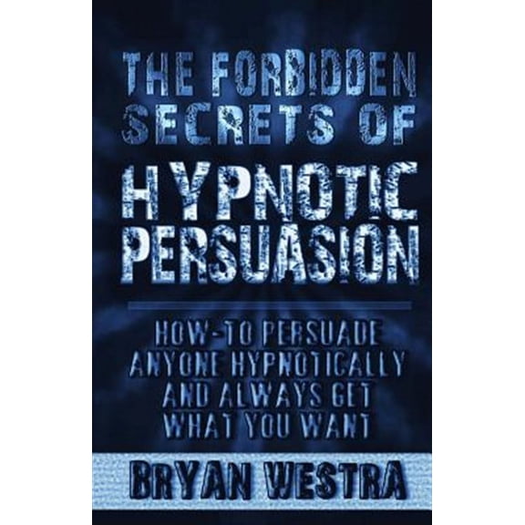 The Forbidden Secrets of Hypnotic Persuasion: How-To Persuade Anyone Hypnotically and Always Get What You Want
