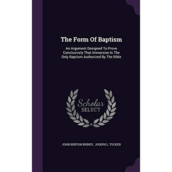 The Form Of Baptism: An Argument Designed To Prove Conclusively That Immersion Is The Only Baptism Authorized By The Bible Hardcover 1347606823 9781347606827 John Benton Briney