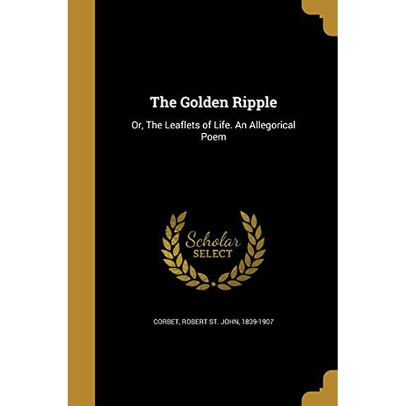 The Golden Ripple: Or, the Leaflets of Life. an Allegorical Poem Paperback 1362538574 9781362538578 Corbet, Robert St John 1839-1907